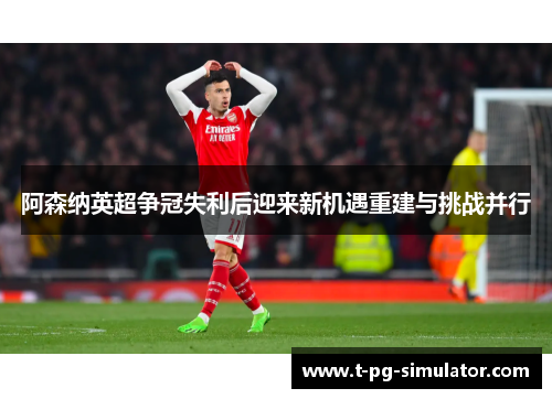 阿森纳英超争冠失利后迎来新机遇重建与挑战并行