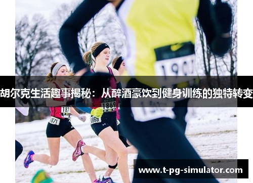 胡尔克生活趣事揭秘：从醉酒豪饮到健身训练的独特转变