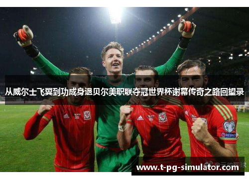 从威尔士飞翼到功成身退贝尔美职联夺冠世界杯谢幕传奇之路回望录 从威尔士飞翼到功成身退贝尔美职联夺冠世界杯谢幕传奇之路回望录